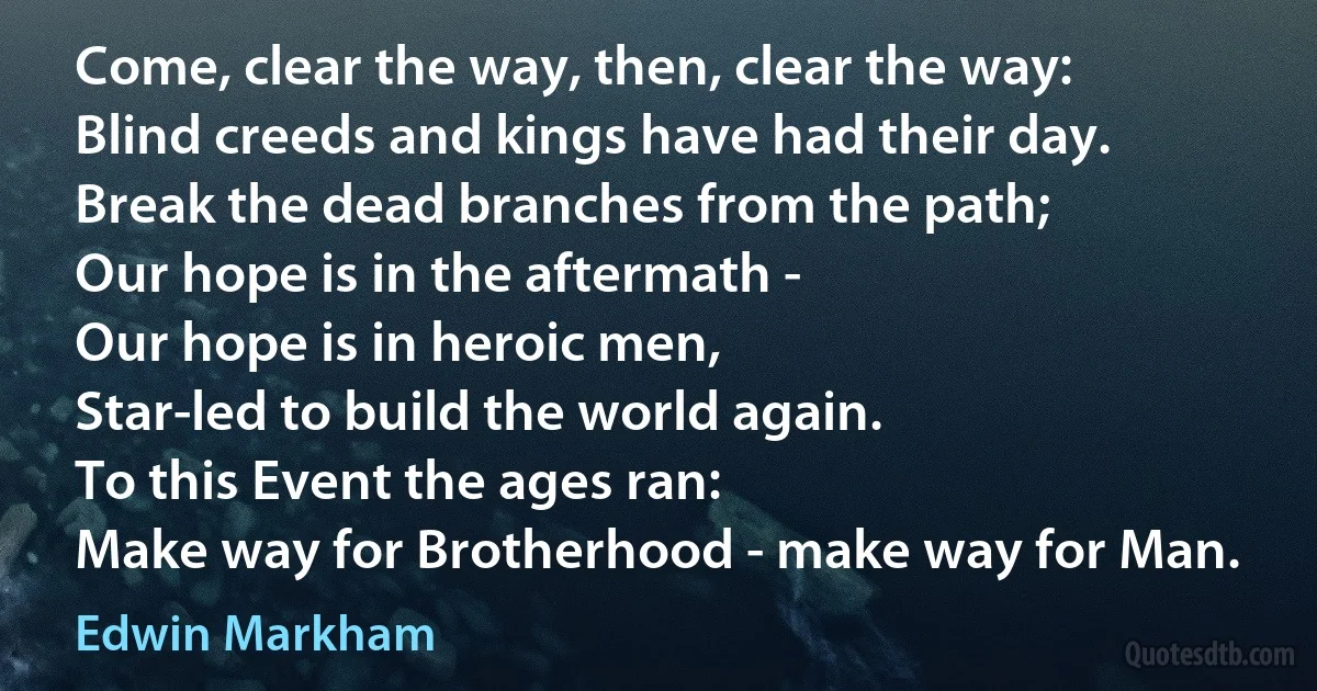 Come, clear the way, then, clear the way:
Blind creeds and kings have had their day.
Break the dead branches from the path;
Our hope is in the aftermath -
Our hope is in heroic men,
Star-led to build the world again.
To this Event the ages ran:
Make way for Brotherhood - make way for Man. (Edwin Markham)