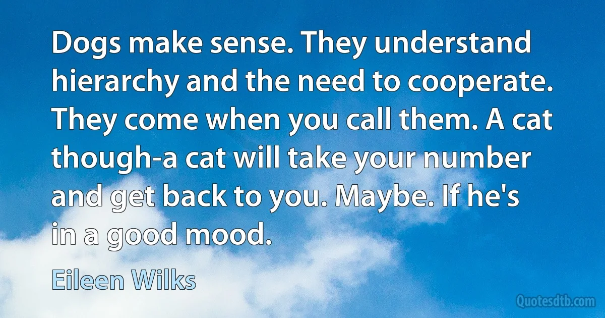 Dogs make sense. They understand hierarchy and the need to cooperate. They come when you call them. A cat though-a cat will take your number and get back to you. Maybe. If he's in a good mood. (Eileen Wilks)