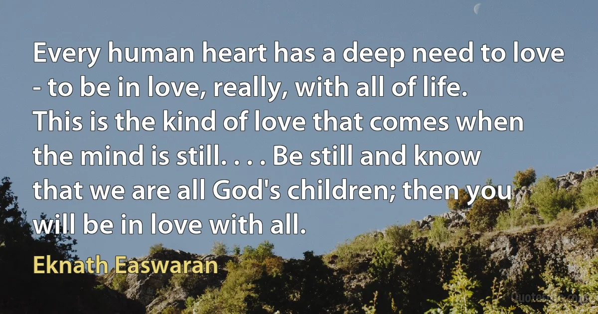 Every human heart has a deep need to love - to be in love, really, with all of life. This is the kind of love that comes when the mind is still. . . . Be still and know that we are all God's children; then you will be in love with all. (Eknath Easwaran)