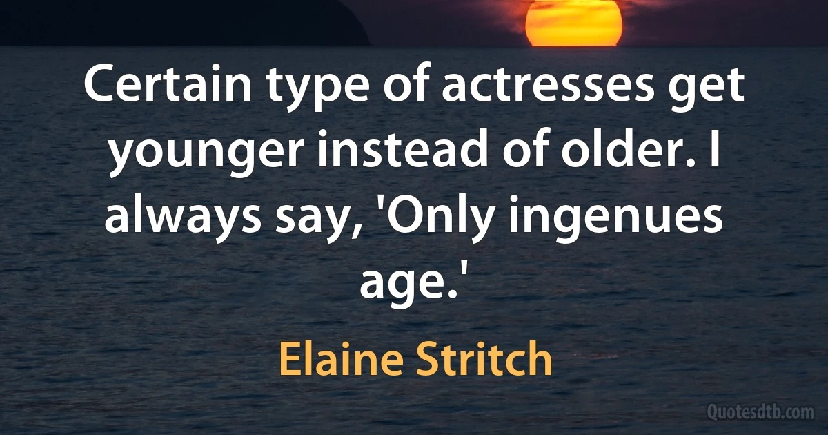 Certain type of actresses get younger instead of older. I always say, 'Only ingenues age.' (Elaine Stritch)