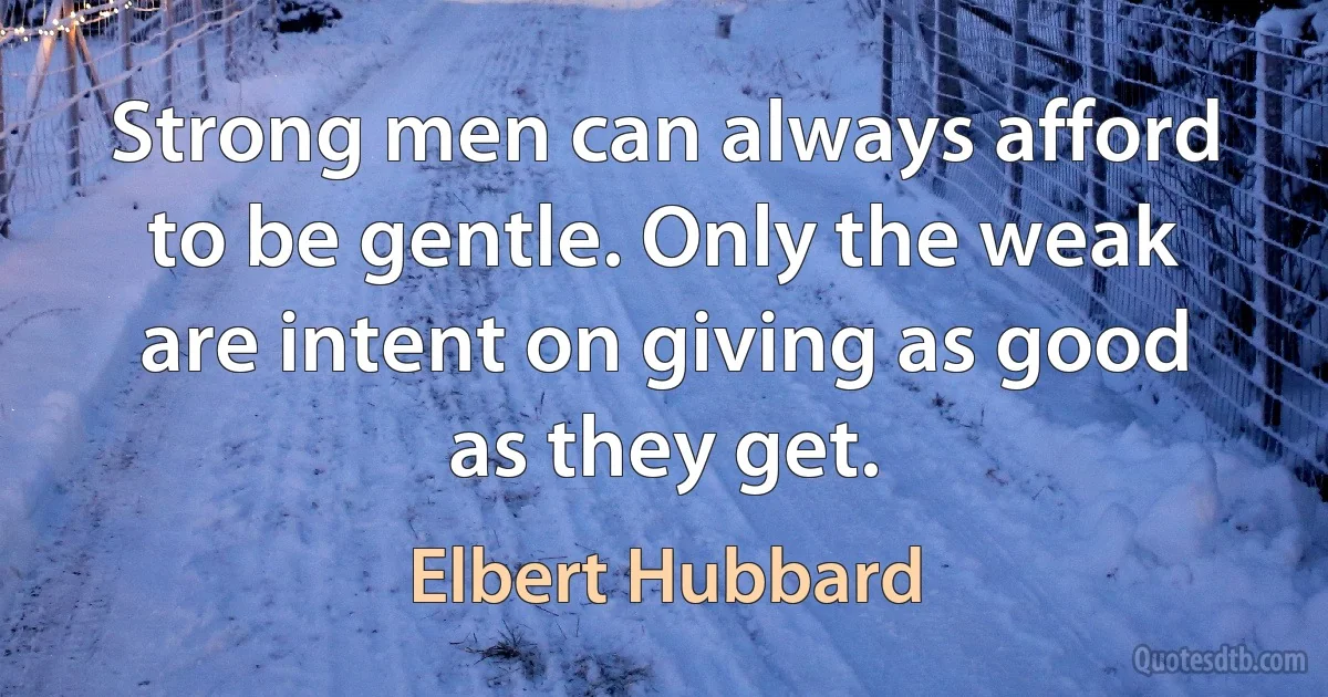 Strong men can always afford to be gentle. Only the weak are intent on giving as good as they get. (Elbert Hubbard)