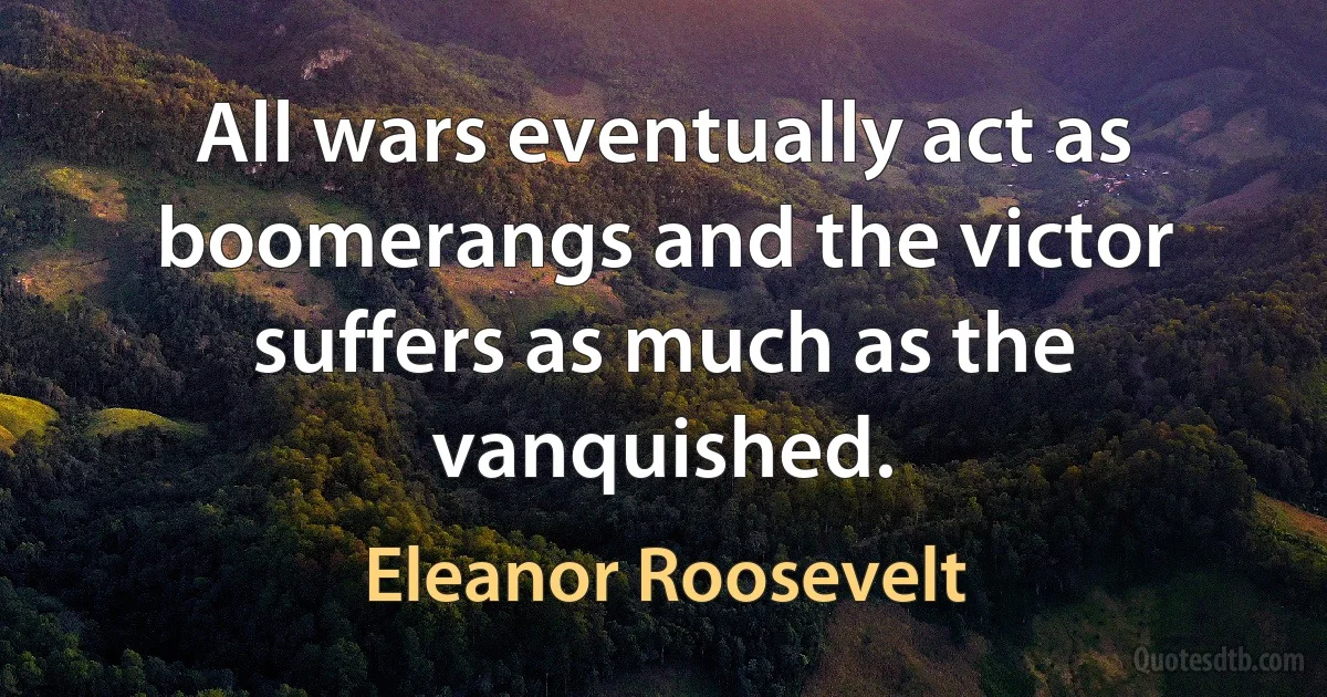 All wars eventually act as boomerangs and the victor suffers as much as the vanquished. (Eleanor Roosevelt)