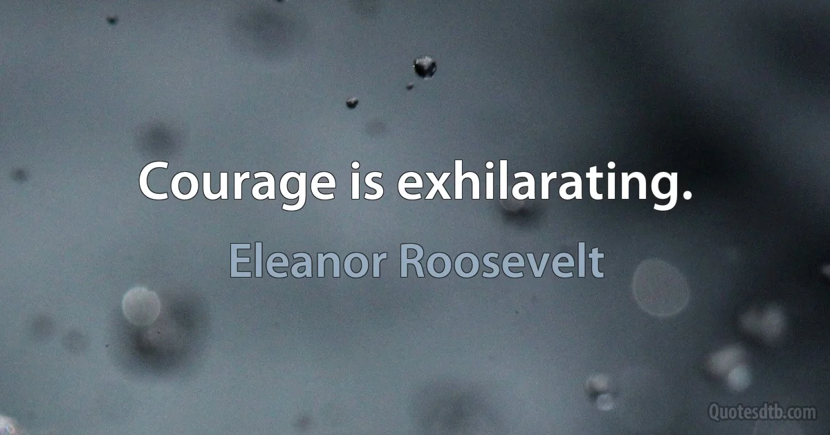 Courage is exhilarating. (Eleanor Roosevelt)