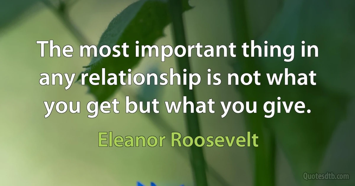 The most important thing in any relationship is not what you get but what you give. (Eleanor Roosevelt)