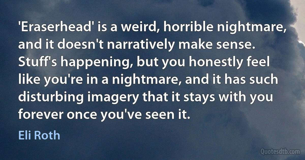 'Eraserhead' is a weird, horrible nightmare, and it doesn't narratively make sense. Stuff's happening, but you honestly feel like you're in a nightmare, and it has such disturbing imagery that it stays with you forever once you've seen it. (Eli Roth)