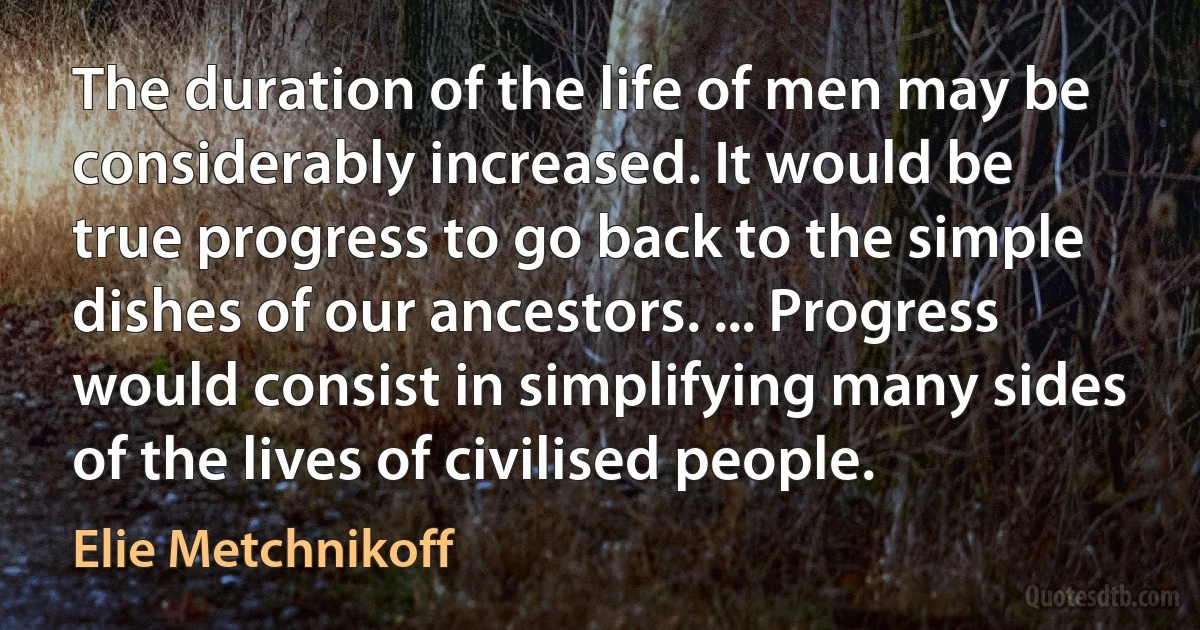 The duration of the life of men may be considerably increased. It would be true progress to go back to the simple dishes of our ancestors. ... Progress would consist in simplifying many sides of the lives of civilised people. (Elie Metchnikoff)