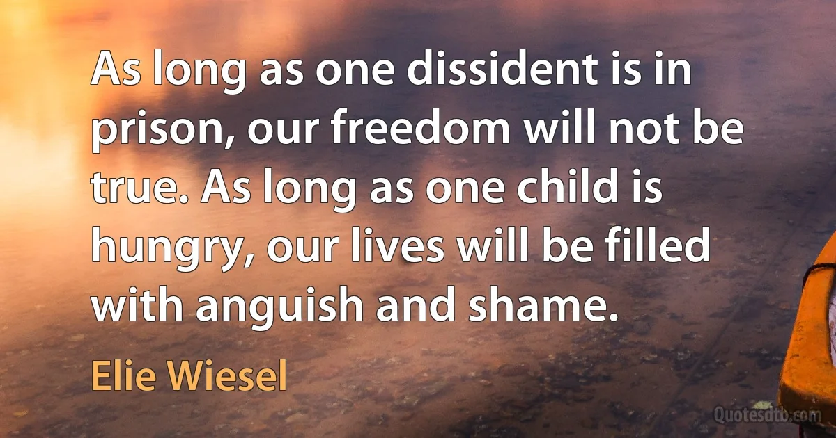 As long as one dissident is in prison, our freedom will not be true. As long as one child is hungry, our lives will be filled with anguish and shame. (Elie Wiesel)