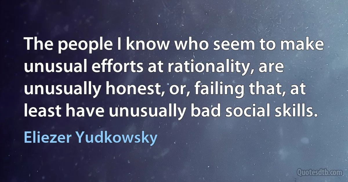 The people I know who seem to make unusual efforts at rationality, are unusually honest, or, failing that, at least have unusually bad social skills. (Eliezer Yudkowsky)