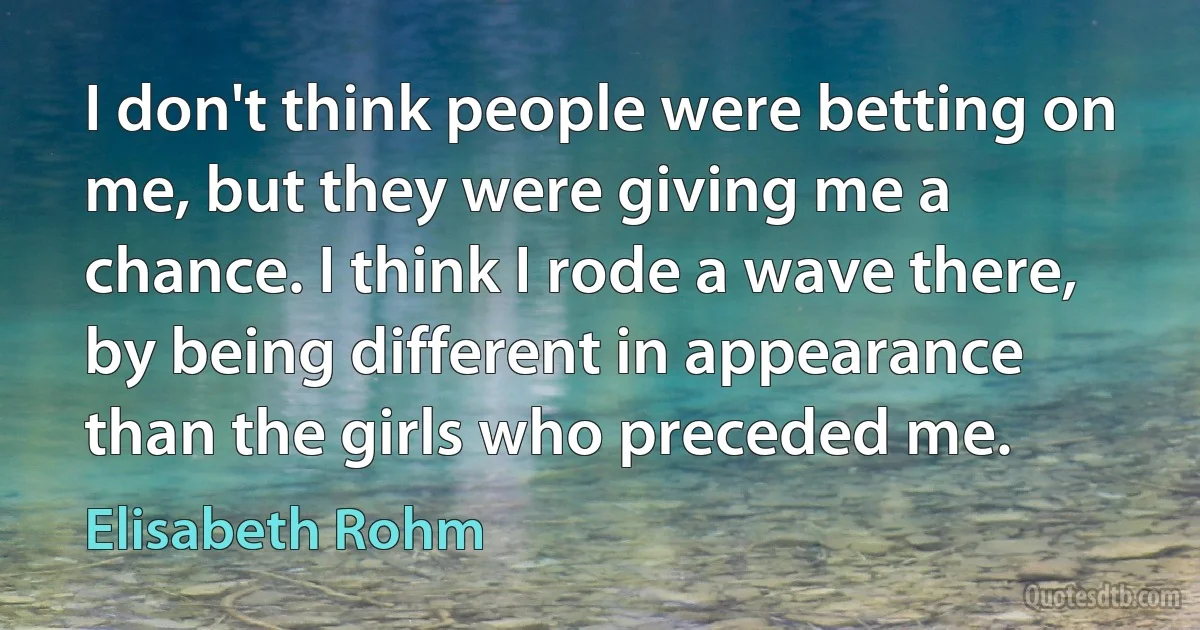 I don't think people were betting on me, but they were giving me a chance. I think I rode a wave there, by being different in appearance than the girls who preceded me. (Elisabeth Rohm)