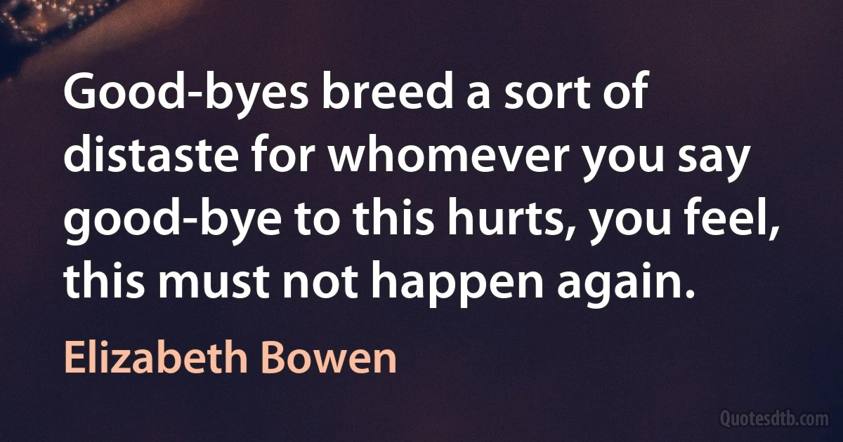 Good-byes breed a sort of distaste for whomever you say good-bye to this hurts, you feel, this must not happen again. (Elizabeth Bowen)