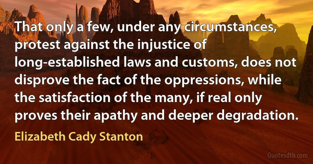 That only a few, under any circumstances, protest against the injustice of long-established laws and customs, does not disprove the fact of the oppressions, while the satisfaction of the many, if real only proves their apathy and deeper degradation. (Elizabeth Cady Stanton)