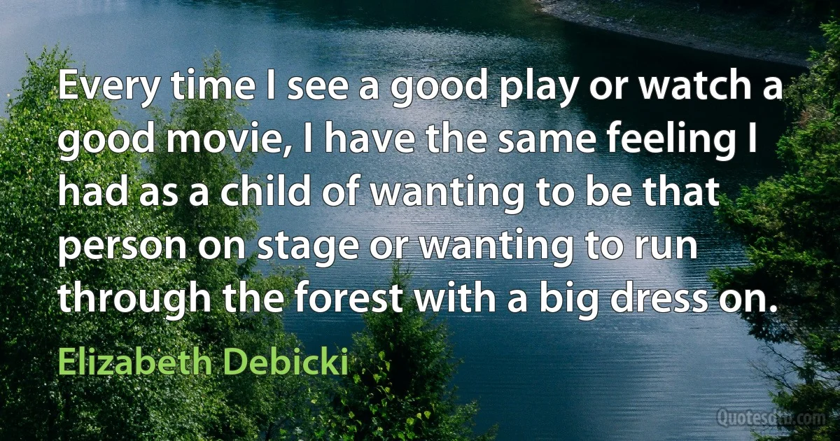 Every time I see a good play or watch a good movie, I have the same feeling I had as a child of wanting to be that person on stage or wanting to run through the forest with a big dress on. (Elizabeth Debicki)