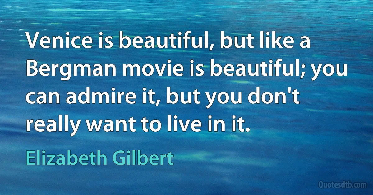 Venice is beautiful, but like a Bergman movie is beautiful; you can admire it, but you don't really want to live in it. (Elizabeth Gilbert)