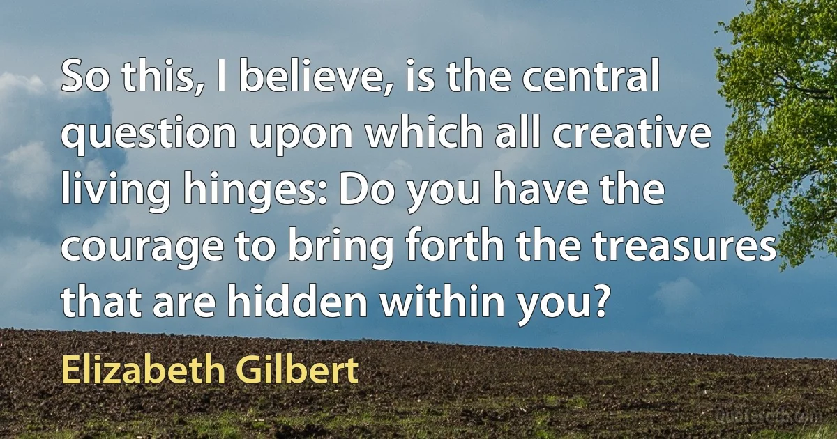 So this, I believe, is the central question upon which all creative living hinges: Do you have the courage to bring forth the treasures that are hidden within you? (Elizabeth Gilbert)