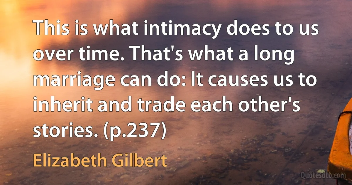 This is what intimacy does to us over time. That's what a long marriage can do: It causes us to inherit and trade each other's stories. (p.237) (Elizabeth Gilbert)