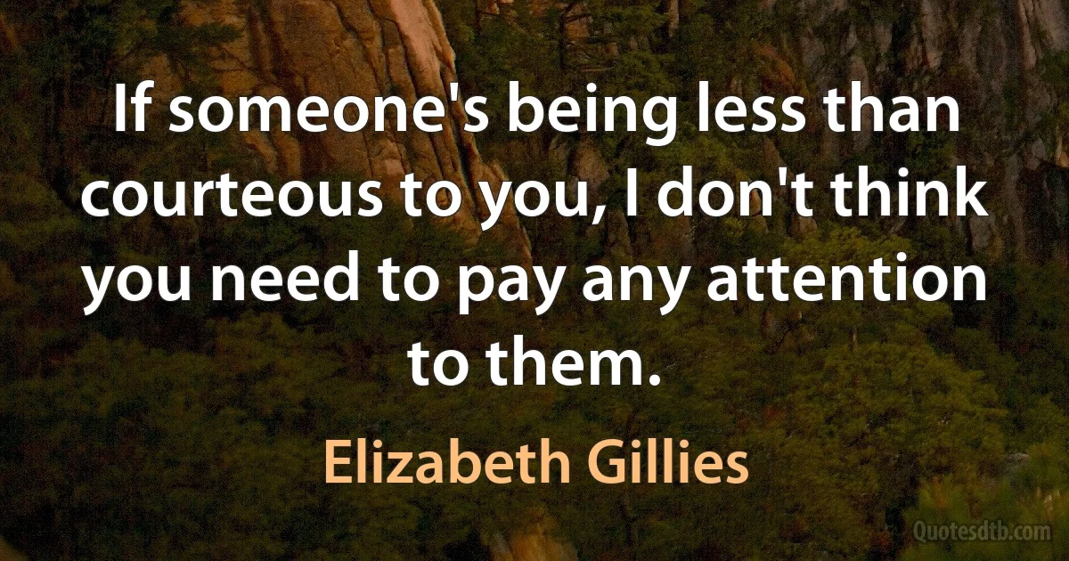 If someone's being less than courteous to you, I don't think you need to pay any attention to them. (Elizabeth Gillies)