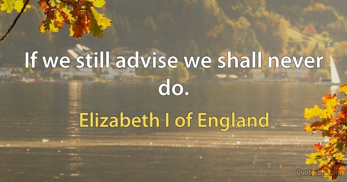 If we still advise we shall never do. (Elizabeth I of England)