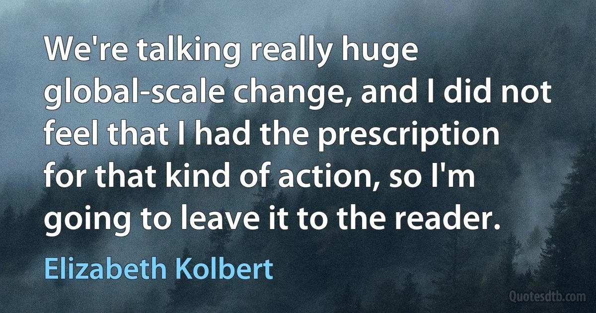 We're talking really huge global-scale change, and I did not feel that I had the prescription for that kind of action, so I'm going to leave it to the reader. (Elizabeth Kolbert)