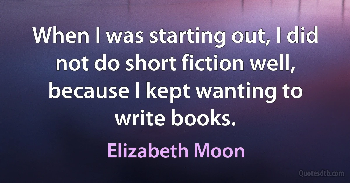 When I was starting out, I did not do short fiction well, because I kept wanting to write books. (Elizabeth Moon)