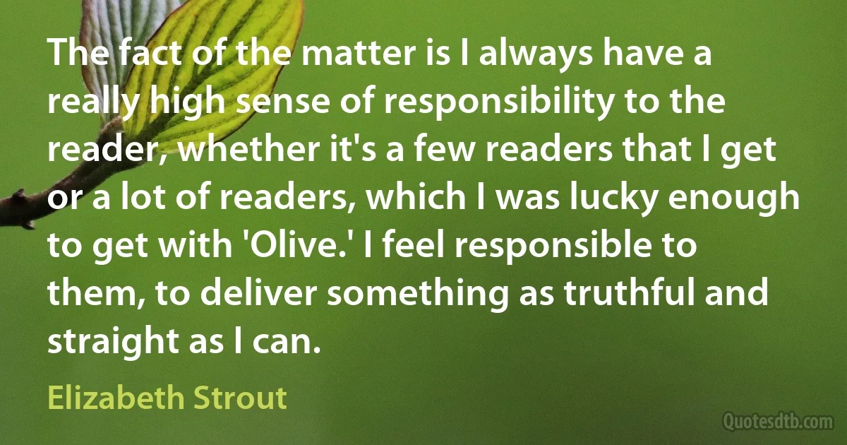 The fact of the matter is I always have a really high sense of responsibility to the reader, whether it's a few readers that I get or a lot of readers, which I was lucky enough to get with 'Olive.' I feel responsible to them, to deliver something as truthful and straight as I can. (Elizabeth Strout)