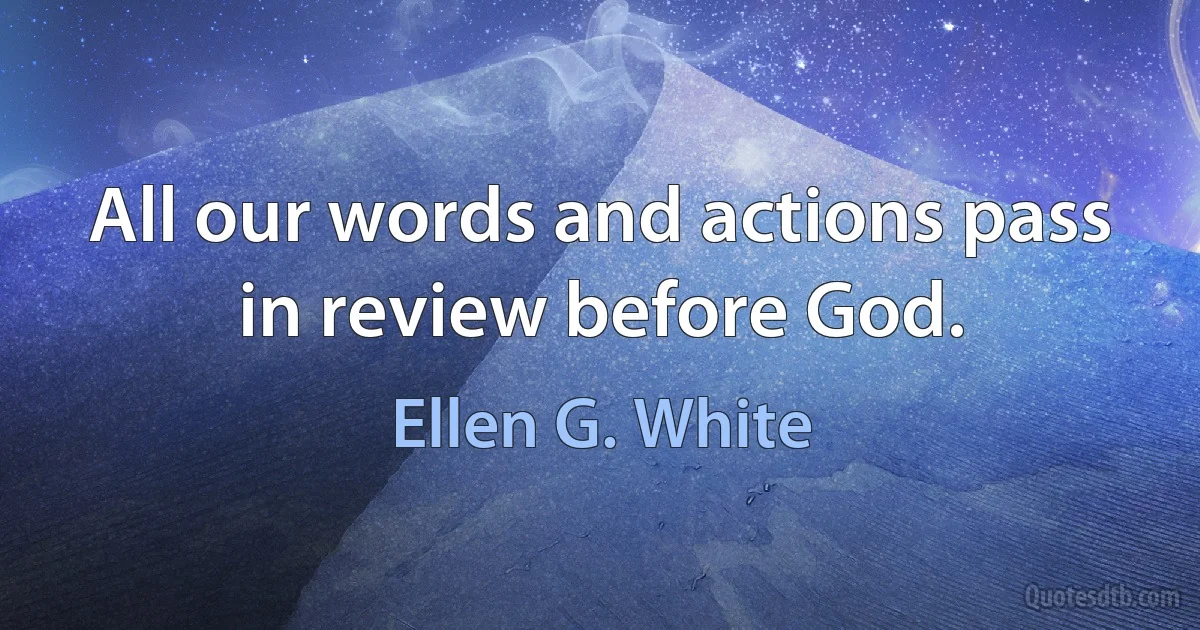 All our words and actions pass in review before God. (Ellen G. White)