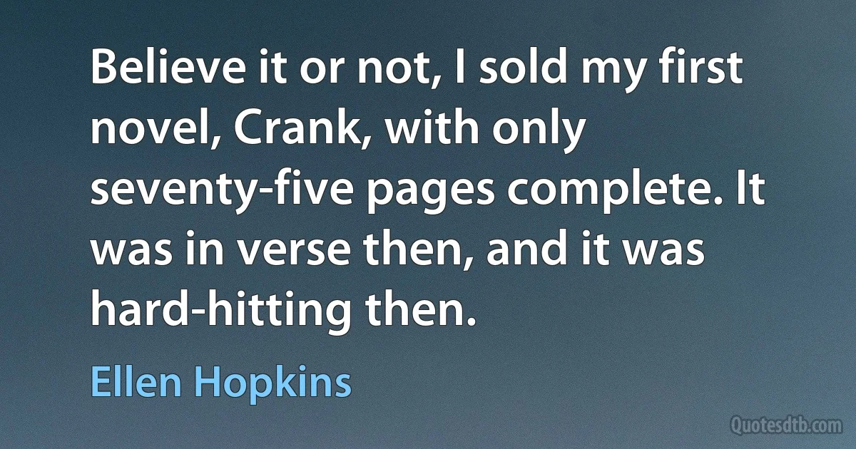 Believe it or not, I sold my first novel, Crank, with only seventy-five pages complete. It was in verse then, and it was hard-hitting then. (Ellen Hopkins)