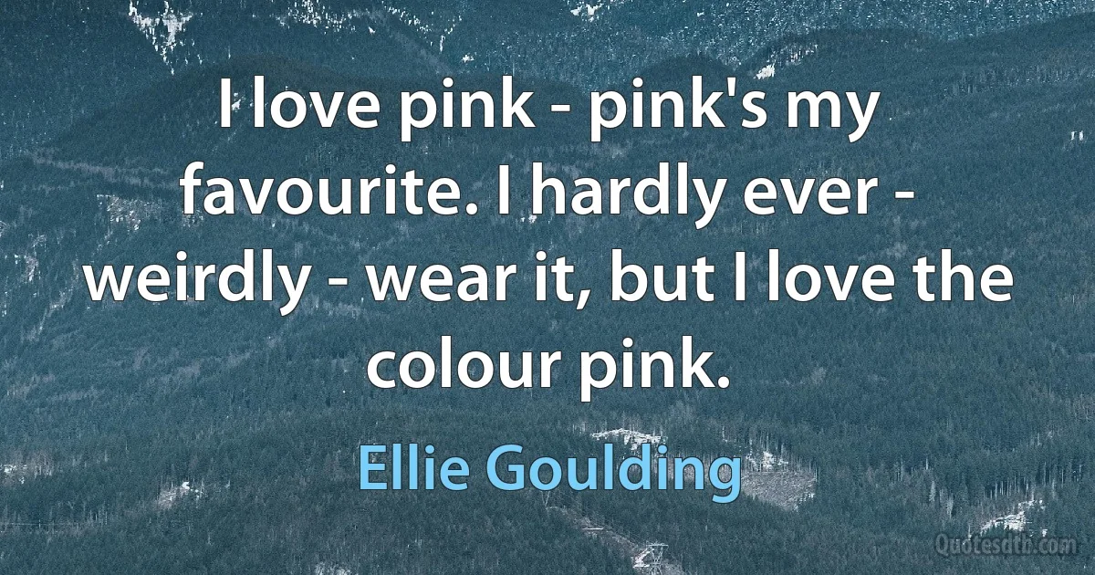 I love pink - pink's my favourite. I hardly ever - weirdly - wear it, but I love the colour pink. (Ellie Goulding)