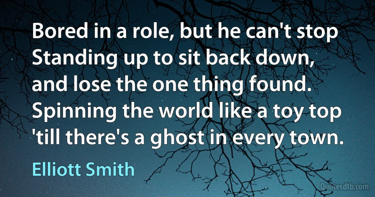 Bored in a role, but he can't stop
Standing up to sit back down,
and lose the one thing found.
Spinning the world like a toy top
'till there's a ghost in every town. (Elliott Smith)