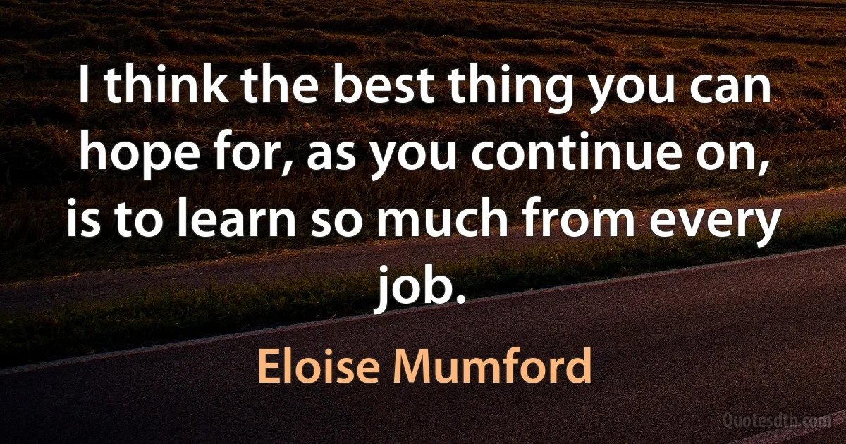 I think the best thing you can hope for, as you continue on, is to learn so much from every job. (Eloise Mumford)