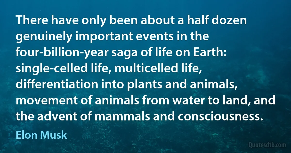 There have only been about a half dozen genuinely important events in the four-billion-year saga of life on Earth: single-celled life, multicelled life, differentiation into plants and animals, movement of animals from water to land, and the advent of mammals and consciousness. (Elon Musk)