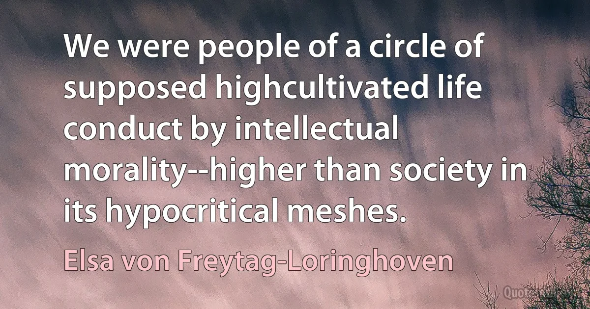 We were people of a circle of supposed highcultivated life conduct by intellectual morality--higher than society in its hypocritical meshes. (Elsa von Freytag-Loringhoven)