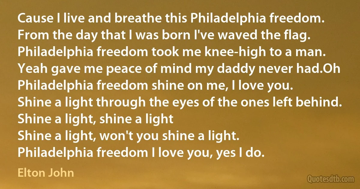 Cause I live and breathe this Philadelphia freedom.
From the day that I was born I've waved the flag.
Philadelphia freedom took me knee-high to a man.
Yeah gave me peace of mind my daddy never had.Oh Philadelphia freedom shine on me, I love you.
Shine a light through the eyes of the ones left behind.
Shine a light, shine a light
Shine a light, won't you shine a light.
Philadelphia freedom I love you, yes I do. (Elton John)