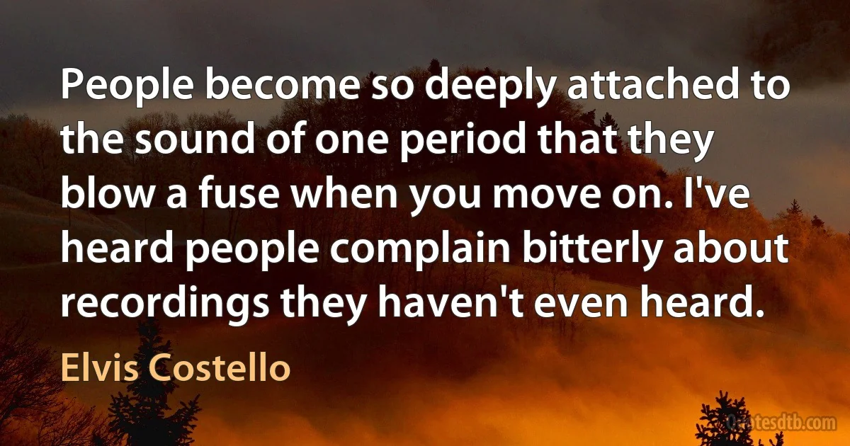 People become so deeply attached to the sound of one period that they blow a fuse when you move on. I've heard people complain bitterly about recordings they haven't even heard. (Elvis Costello)