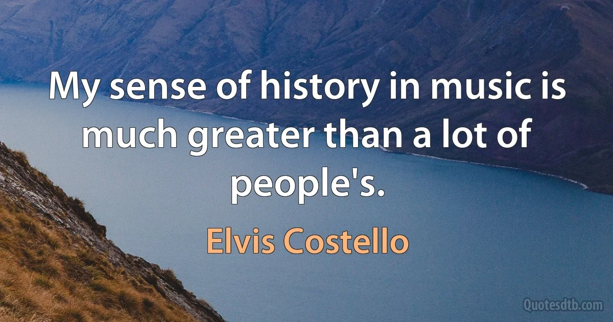 My sense of history in music is much greater than a lot of people's. (Elvis Costello)