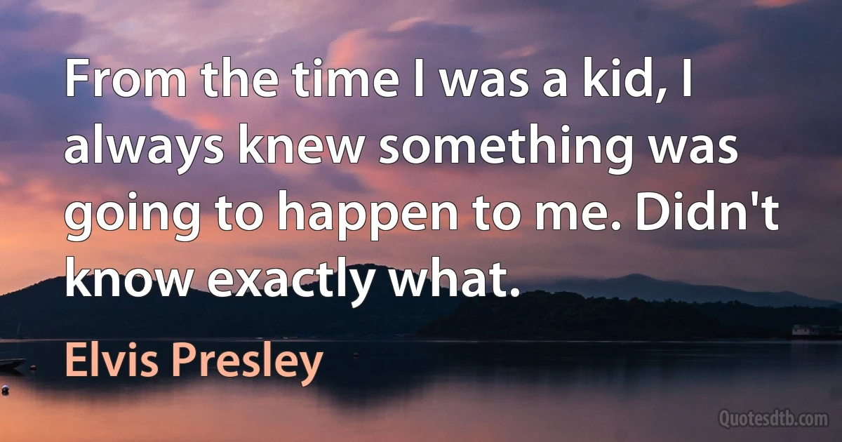 From the time I was a kid, I always knew something was going to happen to me. Didn't know exactly what. (Elvis Presley)