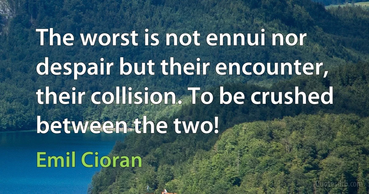 The worst is not ennui nor despair but their encounter, their collision. To be crushed between the two! (Emil Cioran)