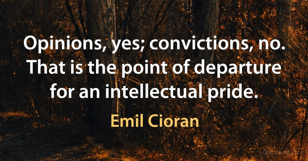 Opinions, yes; convictions, no. That is the point of departure for an intellectual pride. (Emil Cioran)