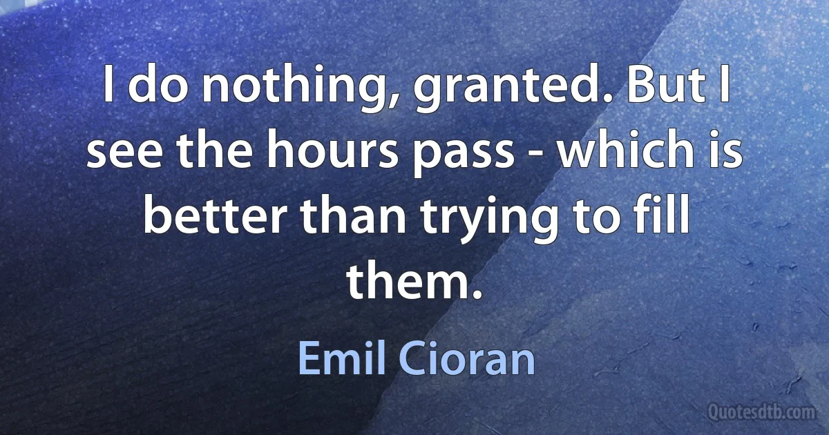 I do nothing, granted. But I see the hours pass - which is better than trying to fill them. (Emil Cioran)