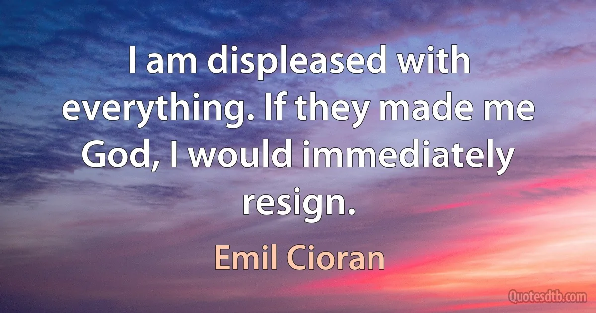 I am displeased with everything. If they made me God, I would immediately resign. (Emil Cioran)