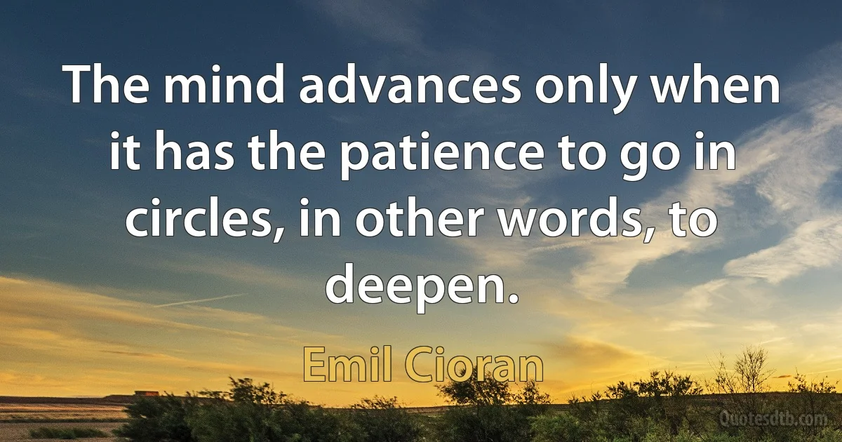 The mind advances only when it has the patience to go in circles, in other words, to deepen. (Emil Cioran)