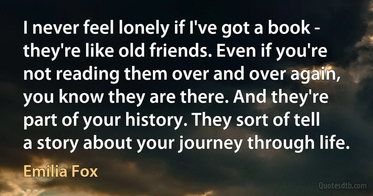 I never feel lonely if I've got a book - they're like old friends. Even if you're not reading them over and over again, you know they are there. And they're part of your history. They sort of tell a story about your journey through life. (Emilia Fox)