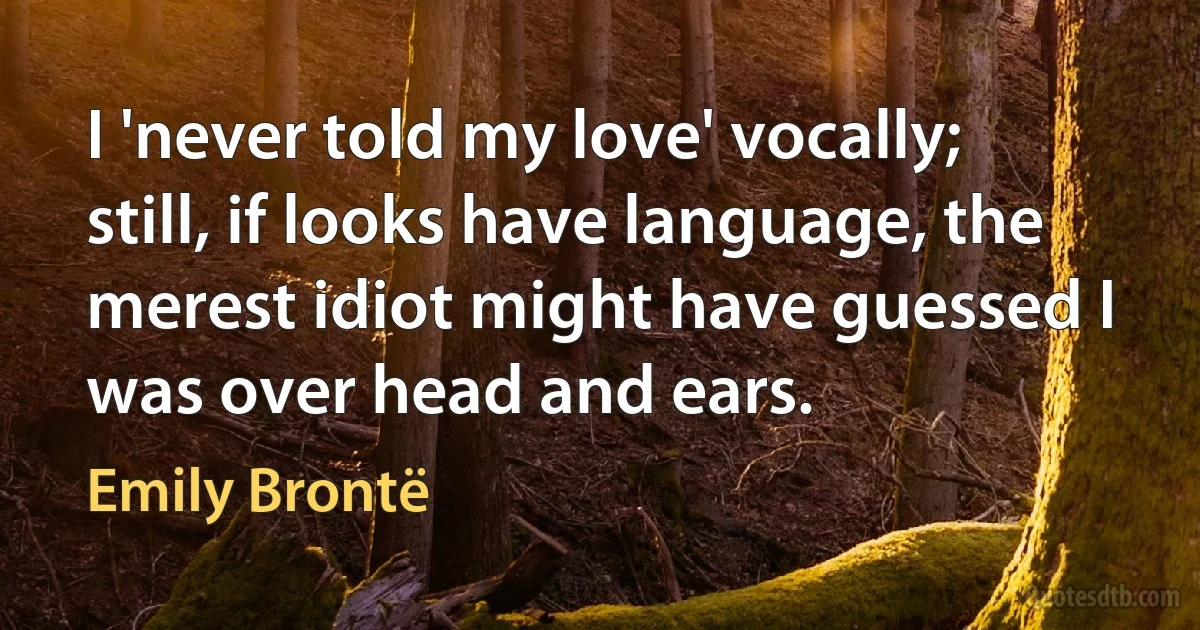 I 'never told my love' vocally; still, if looks have language, the merest idiot might have guessed I was over head and ears. (Emily Brontë)