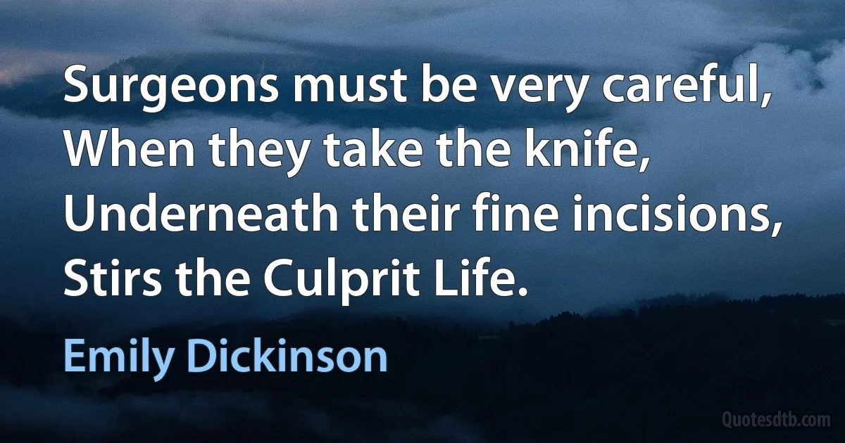 Surgeons must be very careful, When they take the knife, Underneath their fine incisions, Stirs the Culprit Life. (Emily Dickinson)