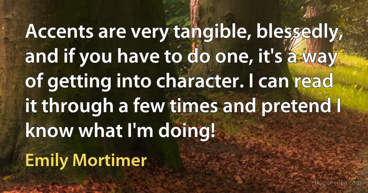 Accents are very tangible, blessedly, and if you have to do one, it's a way of getting into character. I can read it through a few times and pretend I know what I'm doing! (Emily Mortimer)