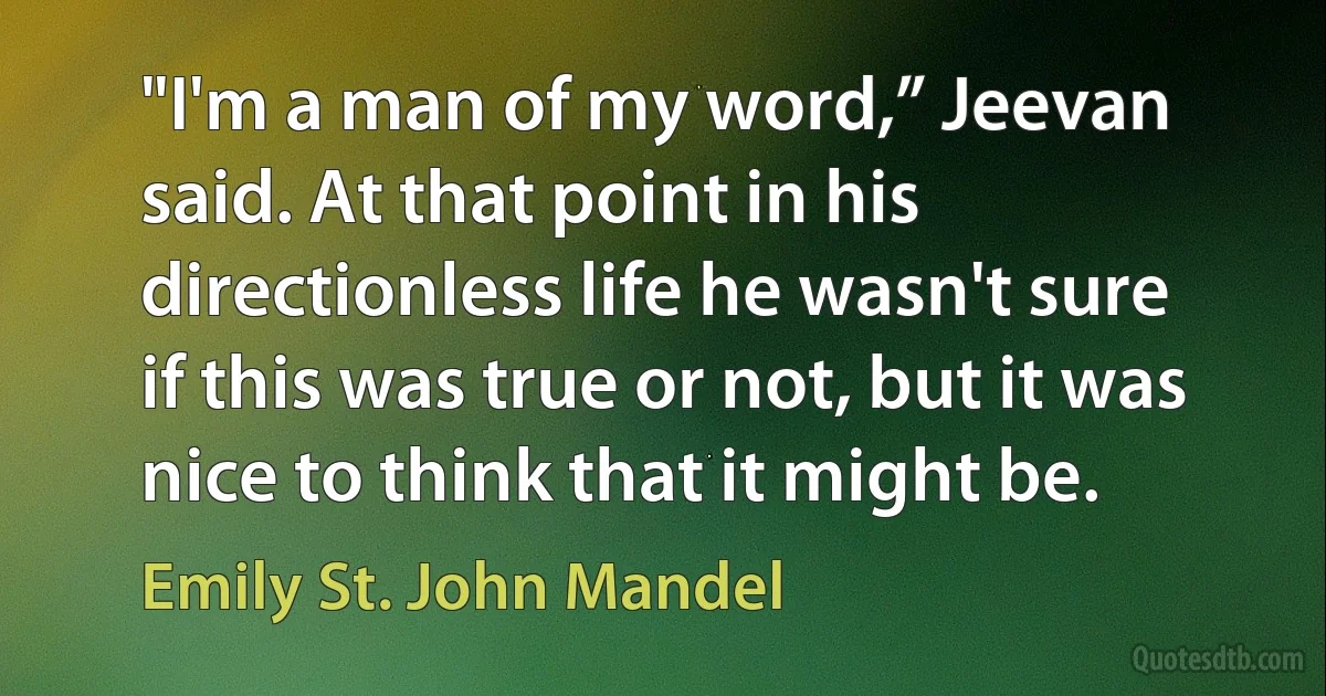 "I'm a man of my word,” Jeevan said. At that point in his directionless life he wasn't sure if this was true or not, but it was nice to think that it might be. (Emily St. John Mandel)