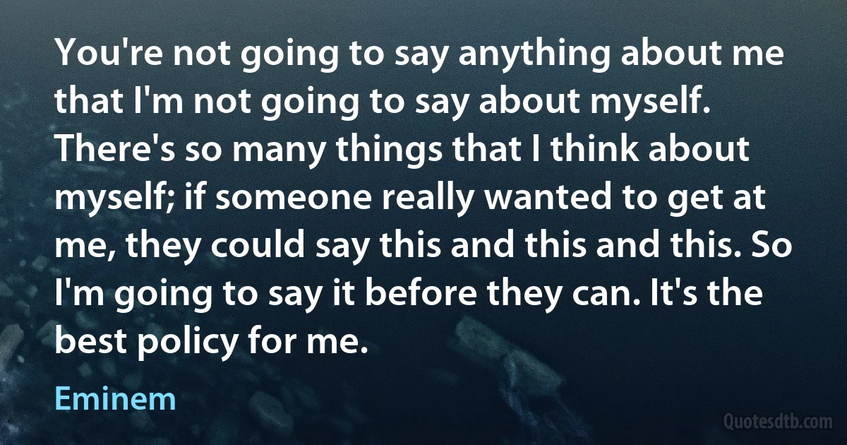 You're not going to say anything about me that I'm not going to say about myself. There's so many things that I think about myself; if someone really wanted to get at me, they could say this and this and this. So I'm going to say it before they can. It's the best policy for me. (Eminem)