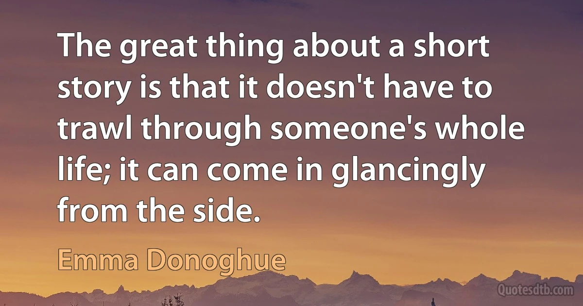 The great thing about a short story is that it doesn't have to trawl through someone's whole life; it can come in glancingly from the side. (Emma Donoghue)