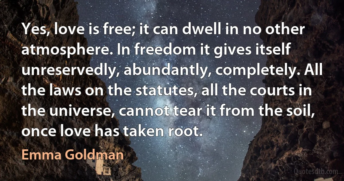 Yes, love is free; it can dwell in no other atmosphere. In freedom it gives itself unreservedly, abundantly, completely. All the laws on the statutes, all the courts in the universe, cannot tear it from the soil, once love has taken root. (Emma Goldman)