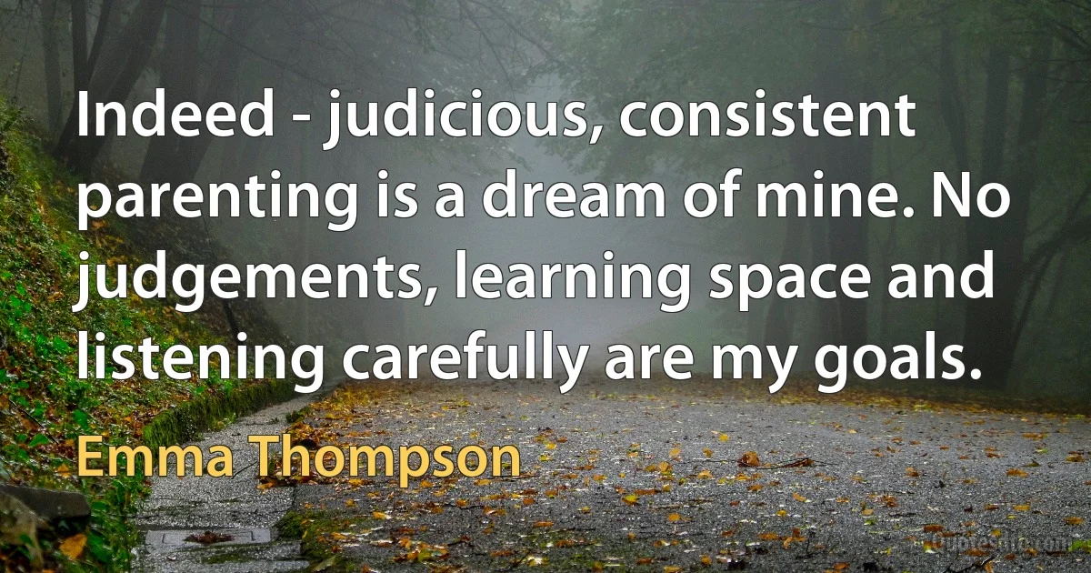 Indeed - judicious, consistent parenting is a dream of mine. No judgements, learning space and listening carefully are my goals. (Emma Thompson)