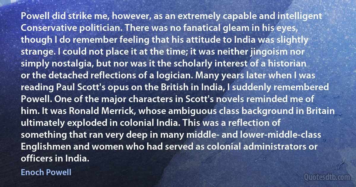 Powell did strike me, however, as an extremely capable and intelligent Conservative politician. There was no fanatical gleam in his eyes, though I do remember feeling that his attitude to India was slightly strange. I could not place it at the time; it was neither jingoism nor simply nostalgia, but nor was it the scholarly interest of a historian or the detached reflections of a logician. Many years later when I was reading Paul Scott's opus on the British in India, I suddenly remembered Powell. One of the major characters in Scott's novels reminded me of him. It was Ronald Merrick, whose ambiguous class background in Britain ultimately exploded in colonial India. This was a reflection of something that ran very deep in many middle- and lower-middle-class Englishmen and women who had served as colonial administrators or officers in India. (Enoch Powell)